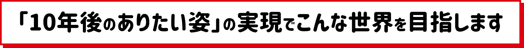 「10年後のありたい姿」の実現でこんな世界を目指します